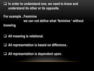  In order to understand one, we need to know and
understand its other or its opposite.
For example ..Feminine
we can not define what ‘feminine ‘ without
knowing.
 All meaning is relational.
 All representation is based on difference..
 All representation is dependent upon.
 