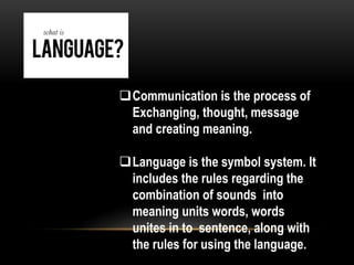 Communication is the process of
Exchanging, thought, message
and creating meaning.
Language is the symbol system. It
includes the rules regarding the
combination of sounds into
meaning units words, words
unites in to sentence, along with
the rules for using the language.
 