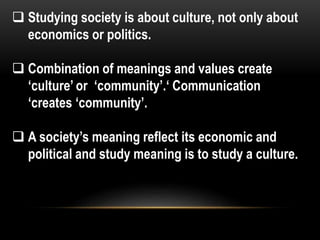  Studying society is about culture, not only about
economics or politics.
 Combination of meanings and values create
‘culture’ or ‘community’.‘ Communication
‘creates ‘community’.
 A society’s meaning reflect its economic and
political and study meaning is to study a culture.
 