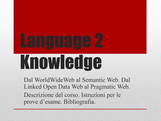 Language 2 
Knowledge 
Dal WorldWideWeb al Semantic Web. Dal 
Linked Open Data Web al Pragmatic Web. 
Descrizione del corso. Istruzioni per le 
prove d’esame. Bibliografia. 
 
