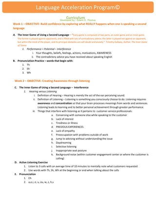 Language Acceleration Program© 
Curriculum 
Week 1 – OBJECTIVE: Build confidence by exploring what REALLY happens when one is speaking a second language A. The Inner Game of Using a Second Language – “Every game is composed of two parts, an outer game and an inner game. The former is played against opponents, and is filled with lots of contradictory advice; the latter is played not against an opponent, but within the mind of the player, and its principal obstacles are self-doubt and anxiety.” Timothy Gallwey, Author, The Inner Game of Tennis 
1. Performance = Potential – Interference 
i. Your thoughts, beliefs, feelings, actions, motivations, AWARENESS 
ii. The contradictory advice you have received about speaking English 
B. Pronunciation Practice – words that begin with: 
1. Th 
2. Sh 
3. Wh 
Week 2 – OBJECTIVE: Creating Awareness through listening 
C. The Inner Game of Using a Second Language – Interference 
1. Hearing versus Listening 
i. Definition of Hearing – Hearing is merely the act of the ear perceiving sound. 
ii. Definition of Listening – Listening is something you consciously choose to do. Listening requires awareness and concentration so that your brain processes meanings from words and sentences. Listening leads to learning and to better personal achievement through greater performance. 
iii. Things that interfere with listening as it pertains to customer service professionals: 
a. Conversing with someone else while speaking to the customer 
b. Lack of interest 
c. Tiredness or illness 
d. PREVIOUS EXPERIENCES 
e. Lack of empathy 
f. Preoccupation with problems outside of work 
g. Jump to advising without understanding the issue 
h. Daydreaming 
i. Selective listening 
j. Inappropriate seat posture 
k. Background noise (within customer engagement center or where the customer is calling) 
D. Active Listening Exercise 
1. Listen to 3 calls with an average time of 10 minutes to mentally note what customers requested 
2. Use words with Th, Sh, Wh at the beginning or end when talking about the calls 
E. Pronunciation 
1. Ch 
2. a,e,i, o, u, ou, ie, z, h,s 
Developed by – Edwin D. Thomas  