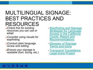 MULTILINGUAL SIGNAGE:
BEST PRACTICES AND
RESOURCES
▪ Wayfinding and Signage
Strategies for Language
Access in the California
Courts: Report and
Recommendations
▪ Glossary of Signage
Terms and Icons
▪ Transcend Translations
Legal Icons Project
❑Check first for existing
resources you can use or
adapt
❑Consider using visuals for
wayfinding
❑Conduct plain language
review and editing
❑Ensure your signage is
readable (font, sizing, etc.)
 