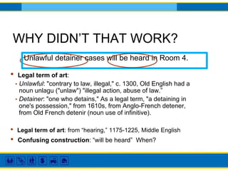 WHY DIDN’T THAT WORK?
Unlawful detainer cases will be heard in Room 4.
• Legal term of art:
• Unlawful: "contrary to law, illegal," c. 1300, Old English had a
noun unlagu ("unlaw") "illegal action, abuse of law.”
• Detainer: "one who detains," As a legal term, "a detaining in
one's possession," from 1610s, from Anglo-French detener,
from Old French detenir (noun use of infinitive).
• Confusing construction: “will be heard” When?
• Legal term of art: from “hearing,” 1175-1225, Middle English
 