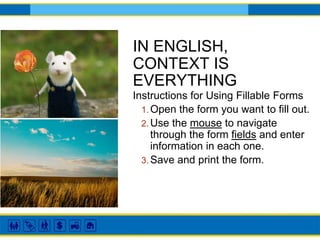 IN ENGLISH,
CONTEXT IS
EVERYTHING
Instructions for Using Fillable Forms
1. Open the form you want to fill out.
2. Use the mouse to navigate
through the form fields and enter
information in each one.
3. Save and print the form.
 