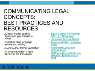 COMMUNICATING LEGAL
CONCEPTS:
BEST PRACTICES AND
RESOURCES
▪ Equal Access Partnership
Site: LEP Resources
▪ Language Access Toolkit
▪ Transcend Plain Language
Tools
▪ Transcend Language
Access Tools
▪ California Courts Self-Help
Website (Spanish mirror
site)
❑Check first for existing
resources you can use or
adapt
❑Conduct plain language
review and editing
❑Send out for formal translation
❑If possible, obtain a legal
review of the translation
 