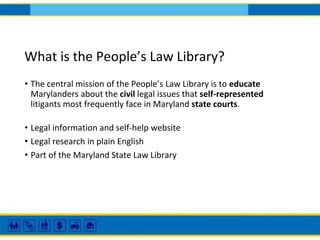 What is the People’s Law Library?
• The central mission of the People’s Law Library is to educate
Marylanders about the civil legal issues that self-represented
litigants most frequently face in Maryland state courts.
• Legal information and self-help website
• Legal research in plain English
• Part of the Maryland State Law Library
 