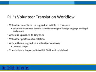 PLL’s Volunteer Translation Workflow
• Volunteer selects or is assigned an article to translate
• Volunteer must have demonstrated knowledge of foreign language and legal
background
• Article is uploaded to LingoTek
• Volunteer performs translation
• Article then assigned to a volunteer reviewer
• Licensed lawyer
• Translation is imported into PLL CMS and published
 