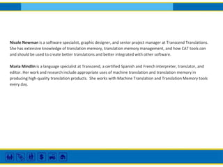 Nicole Newman is a software specialist, graphic designer, and senior project manager at Transcend Translations.
She has extensive knowledge of translation memory, translation memory management, and how CAT tools can
and should be used to create better translations and better integrated with other software.
Maria Mindlin is a language specialist at Transcend, a certified Spanish and French interpreter, translator, and
editor. Her work and research include appropriate uses of machine translation and translation memory in
producing high-quality translation products. She works with Machine Translation and Translation Memory tools
every day.
 