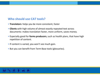 Who should use CAT tools?
• Translators: helps you be more consistent, faster
• Clients with high volume of almost exactly repeated text across
documents: makes translation faster, more uniform, saves money.
• Especially good for forms producers, such as health plans, that have high
repetition of content.
• If content is varied, you won’t see much gain.
• But you can benefit from Term Base tools (glossaries).
 