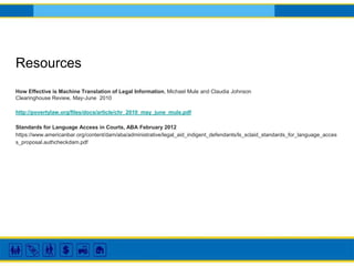 Resources
How Effective is Machine Translation of Legal Information, Michael Mule and Claudia Johnson
Clearinghouse Review, May-June 2010
http://povertylaw.org/files/docs/article/chr_2010_may_june_mule.pdf
Standards for Language Access in Courts, ABA February 2012
https://www.americanbar.org/content/dam/aba/administrative/legal_aid_indigent_defendants/ls_sclaid_standards_for_language_acces
s_proposal.authcheckdam.pdf
 