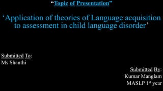 “Topic of Presentation”
‘Application of theories of Language acquisition
to assessment in child language disorder’
Submitted To:
Ms Shanthi
Submitted By:
Kumar Manglam
MASLP 1st year
 