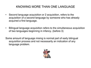 KNOWING MORE THAN ONE LANGUAGE
• Second language acquisition or 2 acquisition, refers to the
acquisition of a second language by someone who has already
acquired a first language.
• Bilingual language acquisition refers to the simultaneous acquisition
of two languages beginning in infancy. (before 3)
Some amount of language mixing is normal part of early bilingual
acquisition process and not necessarily an indication of any
language problem.
 