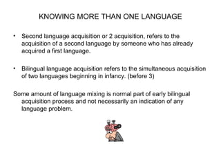 KNOWING MORE THAN ONE LANGUAGE Second language acquisition or 2 acquisition, refers to the acquisition of a second language by someone who has already acquired a first language. Bilingual language acquisition refers to the simultaneous acquisition of two languages beginning in infancy. (before 3) Some amount of language mixing is normal part of early bilingual acquisition process and not necessarily an indication of any language problem.  