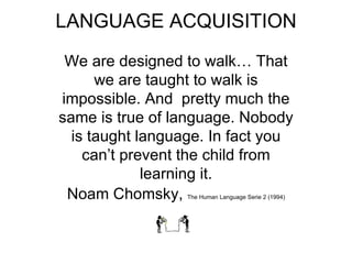 LANGUAGE ACQUISITION We are designed to walk… That we are taught to walk is impossible. And  pretty much the same is true of language. Nobody is taught language. In fact you can’t prevent the child from learning it. Noam Chomsky,  The Human Language Serie 2 (1994) 