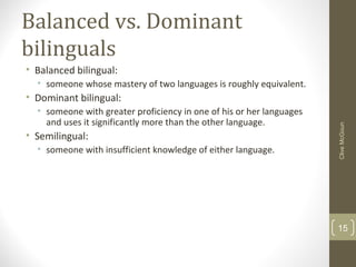Balanced vs. Dominant
bilinguals
• Balanced bilingual:
• someone whose mastery of two languages is roughly equivalent.
• Dominant bilingual:
• someone with greater proficiency in one of his or her languages
and uses it significantly more than the other language.
• Semilingual:
• someone with insufficient knowledge of either language.
CliveMcGoun
15
 