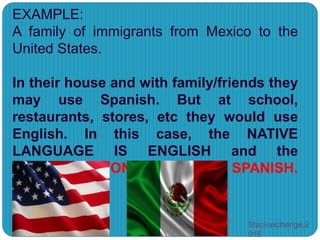EXAMPLE:
A family of immigrants from Mexico to the
United States.
In their house and with family/friends they
may use Spanish. But at school,
restaurants, stores, etc they would use
English. In this case, the NATIVE
LANGUAGE IS ENGLISH and the
MOTHER TONGUE IS SPANISH.
Stackexchange,2
015
 