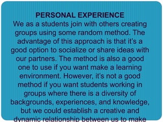 PERSONAL EXPERIENCE
We as a students join with others creating
groups using some random method. The
advantage of this approach is that it’s a
good option to socialize or share ideas with
our partners. The method is also a good
one to use if you want make a learning
environment. However, it’s not a good
method if you want students working in
groups where there is a diversity of
backgrounds, experiences, and knowledge,
but we could establish a creative and
dynamic relationship between us to make
 
