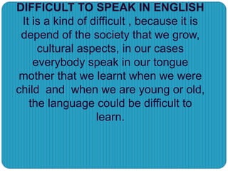 DIFFICULT TO SPEAK IN ENGLISH
It is a kind of difficult , because it is
depend of the society that we grow,
cultural aspects, in our cases
everybody speak in our tongue
mother that we learnt when we were
child and when we are young or old,
the language could be difficult to
learn.
 