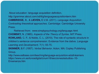 About education: language acquisition definition,
http://grammar.about.com/od/il/g/languageacquisitionterm.htm
CAMBRIDGE, B., & LIEVEN, E.V.M. (2011). Language Acquisition:
Contrasting theoretical approaches. Cambridge: Cambridge University
Press.
Retrieved from: www.simplypsychology.org/language.html
CHOMSKY, N. (1965). Aspects of the Theory of Syntax. MIT Press.
ROWLAND, C. F.; & Noble, C. L. (2010). The role of syntactic structure in
children’s sentence comprehension: Evidence from the dative. Language
Learning and Development, 7(1): 55-75.
SKINNER, B.F. (1957). Verbal Behavior. Acton, MA: Copley Publishing
Group.
http://www.eslbase.com/teaching/language-acquisition-adult-learners
https://www.um.es/tonosdigital/znum16/secciones/estudios--10-
Ensenanza.htm
 