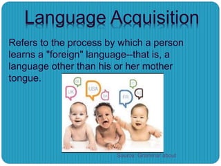Language Acquisition
Refers to the process by which a person
learns a "foreign" language--that is, a
language other than his or her mother
tongue.
Source: Grammar about
 