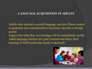 LANGUAGE ACQUISITION IN ADULTS
Adults who learned a second language can have fluent control
of grammar and communicative functions, but also a foreign
accent.
Expect that what they are learning will be immediately useful.
Adult language learners are goal oriented and direct their
learning to fulfill particular needs or demands.
 