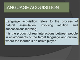 LANGUAGE ACQUISITION
Language acquisition refers to the process of
natural assimilation, involving intuition and
subconscious learning.
It is the product of real interactions between people
in environments of the target language and culture,
where the learner is an active player.
 