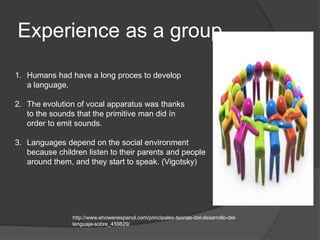 Experience as a group
1. Humans had have a long proces to develop
a language.
2. The evolution of vocal apparatus was thanks
to the sounds that the primitive man did ín
order to emit sounds.
3. Languages depend on the social environment
because children listen to their parents and people
around them, and they start to speak. (Vigotsky)
http://www.ehowenespanol.com/principales-teorias-del-desarrollo-del-
lenguaje-sobre_459829/
 