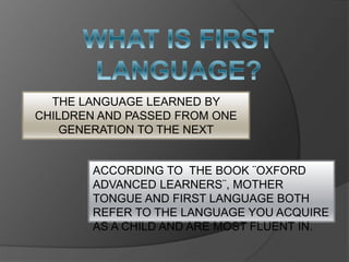 THE LANGUAGE LEARNED BY
CHILDREN AND PASSED FROM ONE
GENERATION TO THE NEXT
ACCORDING TO THE BOOK ¨OXFORD
ADVANCED LEARNERS¨, MOTHER
TONGUE AND FIRST LANGUAGE BOTH
REFER TO THE LANGUAGE YOU ACQUIRE
AS A CHILD AND ARE MOST FLUENT IN.
 