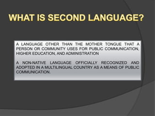 A LANGUAGE OTHER THAN THE MOTHER TONGUE THAT A
PERSON OR COMMUNITY USES FOR PUBLIC COMMUNICATION,
HIGHER EDUCATION, AND ADMINISTRATION
A NON-NATIVE LANGUAGE OFFICIALLY RECOGNIZED AND
ADOPTED IN A MULTILINGUAL COUNTRY AS A MEANS OF PUBLIC
COMMUNICATION.
 