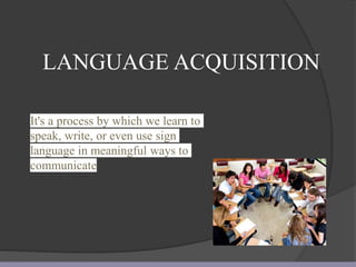 LANGUAGE ACQUISITION
It's a process by which we learn to
speak, write, or even use sign
language in meaningful ways to
communicate
 