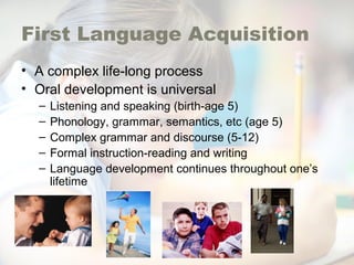 First Language Acquisition
• A complex life-long process
• Oral development is universal
– Listening and speaking (birth-age 5)
– Phonology, grammar, semantics, etc (age 5)
– Complex grammar and discourse (5-12)
– Formal instruction-reading and writing
– Language development continues throughout one’s
lifetime
 