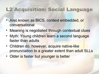 L2 Acquisition: Social Language
• Also known as BICS, context embedded, or
conversational
• Meaning is negotiated through contextual clues
• Myth: Young children learn a second language
faster than adults
• Children do, however, acquire native-like
pronunciation to a greater extent than adult SLLs
• Older is faster but younger is better
 