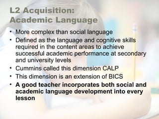 L2 Acquisition:
Academic Language
• More complex than social language
• Defined as the language and cognitive skills
required in the content areas to achieve
successful academic performance at secondary
and university levels
• Cummins called this dimension CALP
• This dimension is an extension of BICS
• A good teacher incorporates both social and
academic language development into every
lesson
 