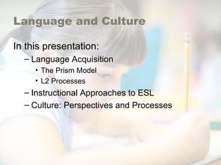 Language and Culture
In this presentation:
– Language Acquisition
• The Prism Model
• L2 Processes
– Instructional Approaches to ESL
– Culture: Perspectives and Processes
 