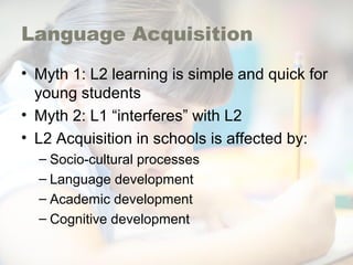 Language Acquisition
• Myth 1: L2 learning is simple and quick for
young students
• Myth 2: L1 “interferes” with L2
• L2 Acquisition in schools is affected by:
– Socio-cultural processes
– Language development
– Academic development
– Cognitive development
 