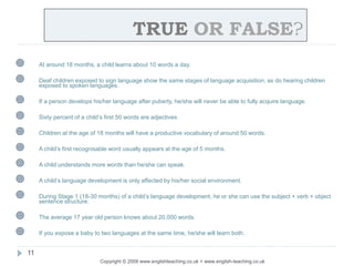 TRUE OR FALSE?
Copyright © 2009 www.englishteaching.co.uk + www.english-teaching.co.uk
 At around 18 months, a child learns about 10 words a day.
 Deaf children exposed to sign language show the same stages of language acquisition, as do hearing children
exposed to spoken languages.
 If a person develops his/her language after puberty, he/she will never be able to fully acquire language.
 Sixty percent of a child’s first 50 words are adjectives.
 Children at the age of 18 months will have a productive vocabulary of around 50 words.
 A child’s first recognisable word usually appears at the age of 5 months.
 A child understands more words than he/she can speak.
 A child’s language development is only affected by his/her social environment.
 During Stage 1 (18-30 months) of a child’s language development, he or she can use the subject + verb + object
sentence structure.
 The average 17 year old person knows about 20,000 words.
 If you expose a baby to two languages at the same time, he/she will learn both.
11
 