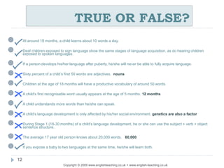 TRUE OR FALSE?
Copyright © 2009 www.englishteaching.co.uk + www.english-teaching.co.uk
 At around 18 months, a child learns about 10 words a day.
 Deaf children exposed to sign language show the same stages of language acquisition, as do hearing children
exposed to spoken languages.
 If a person develops his/her language after puberty, he/she will never be able to fully acquire language.
 Sixty percent of a child’s first 50 words are adjectives. nouns
 Children at the age of 18 months will have a productive vocabulary of around 50 words.
 A child’s first recognisable word usually appears at the age of 5 months. 12 months
 A child understands more words than he/she can speak.
 A child’s language development is only affected by his/her social environment. genetics are also a factor
 During Stage 1 (18-30 months) of a child’s language development, he or she can use the subject + verb + object
sentence structure.
 The average 17 year old person knows about 20,000 words. 60,000
 If you expose a baby to two languages at the same time, he/she will learn both.
12
 