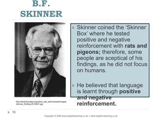 B.F.
SKINNER
Copyright © 2009 www.englishteaching.co.uk + www.english-teaching.co.uk
 Skinner coined the ‘Skinner
Box’ where he tested
positive and negative
reinforcement with rats and
pigeons; therefore, some
people are sceptical of his
findings, as he did not focus
on humans.
 He believed that language
is learnt through positive
and negative
reinforcement.
16
http://blsolutionsaba.org/yahoo_site_admin/assets/images
/skinner_Smiling.35130931.jpg
 