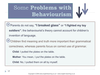 Copyright © 2009 www.englishteaching.co.uk + www.english-teaching.co.uk
Parents do not say, “I breaked glass” or “I fighted my toy
soldiers”; the behaviourist’s theory cannot account for children’s
invention of language.
Children find meaning and truth more important than grammatical
correctness, whereas parents focus on correct use of grammar.
Child: I putted the plates on the table.
Mother: You mean, I put the plates on the table.
Child: No, I putted them on all by myself.
Some Problems with
Behaviourism
17
 