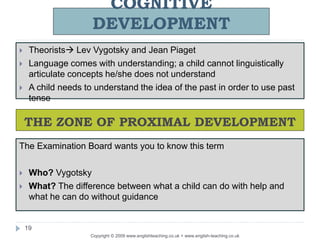 COGNITIVE
DEVELOPMENT
Copyright © 2009 www.englishteaching.co.uk + www.english-teaching.co.uk
 Theorists Lev Vygotsky and Jean Piaget
 Language comes with understanding; a child cannot linguistically
articulate concepts he/she does not understand
 A child needs to understand the idea of the past in order to use past
tense
19
THE ZONE OF PROXIMAL DEVELOPMENT
The Examination Board wants you to know this term
 Who? Vygotsky
 What? The difference between what a child can do with help and
what he can do without guidance
 