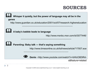 SOURCES
 Whisper it quietly, but the power of language may all be in the
genes
http://www.guardian.co.uk/education/2001/oct/07/research.highereducation
--------------------------------------------------------------
 A baby’s babble leads to language
http://www.msnbc.msn.com/id/3077446/
--------------------------------------------------------------
 Parenting: Baby talk — that’s saying something
http://www.timesonline.co.uk/tol/news/article717007.ece
--------------------------------------------------------------
 Genie - http://www.youtube.com/watch?v=bWzO8DtRd-
s&feature=related
2
Copyright © 2009 www.englishteaching.co.uk + www.english-teaching.co.uk
 