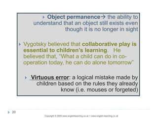 20
 Object permanence the ability to
understand that an object still exists even
though it is no longer in sight
 Vygotsky believed that collaborative play is
essential to children’s learning. He
believed that, “What a child can do in co-
operation today, he can do alone tomorrow”
 Virtuous error: a logical mistake made by
children based on the rules they already
know (i.e. mouses or forgeted)
Copyright © 2009 www.englishteaching.co.uk + www.english-teaching.co.uk
 