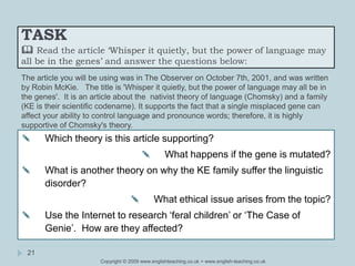 TASK
 Read the article ‘Whisper it quietly, but the power of language may
all be in the genes’ and answer the questions below:
Copyright © 2009 www.englishteaching.co.uk + www.english-teaching.co.uk
✎ Which theory is this article supporting?
✎ What happens if the gene is mutated?
✎ What is another theory on why the KE family suffer the linguistic
disorder?
✎ What ethical issue arises from the topic?
✎ Use the Internet to research ‘feral children’ or ‘The Case of
Genie’. How are they affected?
21
The article you will be using was in The Observer on October 7th, 2001, and was written
by Robin McKie. The title is 'Whisper it quietly, but the power of language may all be in
the genes'. It is an article about the nativist theory of language (Chomsky) and a family
(KE is their scientific codename). It supports the fact that a single misplaced gene can
affect your ability to control language and pronounce words; therefore, it is highly
supportive of Chomsky's theory.
 