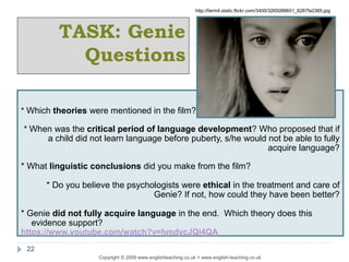 Copyright © 2009 www.englishteaching.co.uk + www.english-teaching.co.uk
22
* Which theories were mentioned in the film?
* When was the critical period of language development? Who proposed that if
a child did not learn language before puberty, s/he would not be able to fully
acquire language?
* What linguistic conclusions did you make from the film?
* Do you believe the psychologists were ethical in the treatment and care of
Genie? If not, how could they have been better?
* Genie did not fully acquire language in the end. Which theory does this
evidence support?
https://www.youtube.com/watch?v=hmdycJQi4QA
TASK: Genie
Questions
http://farm4.static.flickr.com/3400/3265088651_6287fa2365.jpg
 