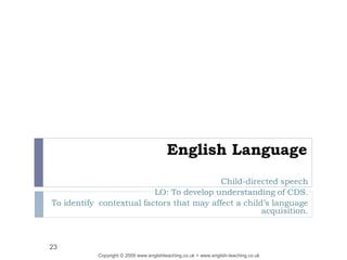 English Language
Child-directed speech
LO: To develop understanding of CDS.
To identify contextual factors that may affect a child’s language
acquisition.
Copyright © 2009 www.englishteaching.co.uk + www.english-teaching.co.uk
23
 