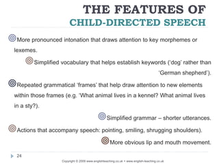 THE FEATURES OF
CHILD-DIRECTED SPEECH
Copyright © 2009 www.englishteaching.co.uk + www.english-teaching.co.uk
More pronounced intonation that draws attention to key morphemes or
lexemes.
Simplified vocabulary that helps establish keywords (‘dog’ rather than
‘German shepherd’).
Repeated grammatical ‘frames’ that help draw attention to new elements
within those frames (e.g. ‘What animal lives in a kennel? What animal lives
in a sty?).
Simplified grammar – shorter utterances.
Actions that accompany speech: pointing, smiling, shrugging shoulders).
More obvious lip and mouth movement.
24
 