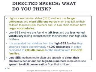 DIRECTED SPEECH: WHAT
DO YOU THINK?
Copyright © 2009 www.englishteaching.co.uk + www.english-teaching.co.uk
 High-socioeconomic status (SES) mothers use longer
utterances and more different words when they talk to their
children than low-SES mothers and, in turn, their children have
larger vocabularies.
 Low-SES mothers are found to talk less and use less varied
vocabulary during interaction with their children than high-SES
mothers.
 It is estimated that children from the high-SES families they
observed heard approximately 11,000 utterances in a day,
compared to 700 utterances for the children from low-SES
families.
 Low-SES mothers more often use speech to direct their
children’s behaviour and high-SES mothers more often use
speech to elicit conversation from their children.
26
 