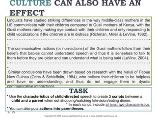 CULTURE CAN ALSO HAVE AN
EFFECT
Copyright © 2009 www.englishteaching.co.uk + www.english-teaching.co.uk
Linguists have studied striking differences in the way middle-class mothers in the
US communicate with their children compared to Gusii mothers of Kenya, with the
Gusii mothers rarely making eye contact with their children and only responding to
child vocalizations if the children are in distress (Richman, Miller & LeVine, 1992).
- - - - - - - - - - - - - - - - - - - - - - - - - - - - - - - - - - - - - - - - - - - - - - - - - - - - - - - - - - - -
-
The communicative actions (or non-actions) of the Gusii mothers follow from their
beliefs that babies cannot understand speech and thus it is senseless to talk to
them before they are older and can understand what is being said (LeVine, 2004).
- - - - - - - - - - - - - - - - - - - - - - - - - - - - - - - - - - - - - - - - - - - - - - - - - - - - - - - - - - - -
-
Similar conclusions have been drawn based on research with the Kaluli of Papua
New Guinea (Ochs & Schieffelin, 1984), who believe their children to be helpless
and have no understanding, and thus do not engage them in dyadic
communicative interactions.
27
TASK
* Use the characteristics of child-directed speech to create 3 scripts between a
child and a parent when out shopping/watching television/eating dinner.
* In each script, include at least two characteristics.
* You can also puts actions into parentheses.
 