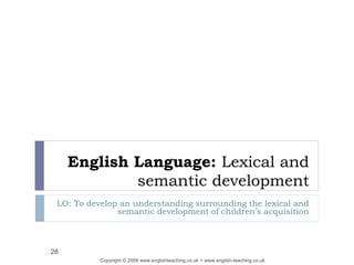 English Language: Lexical and
semantic development
LO: To develop an understanding surrounding the lexical and
semantic development of children’s acquisition
Copyright © 2009 www.englishteaching.co.uk + www.english-teaching.co.uk
28
 