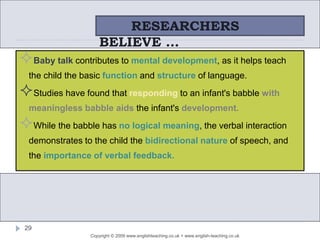 Copyright © 2009 www.englishteaching.co.uk + www.english-teaching.co.uk
Baby talk contributes to mental development, as it helps teach
the child the basic function and structure of language.
Studies have found that responding to an infant's babble with
meaningless babble aids the infant's development.
While the babble has no logical meaning, the verbal interaction
demonstrates to the child the bidirectional nature of speech, and
the importance of verbal feedback.
RESEARCHERS
BELIEVE …
29
 